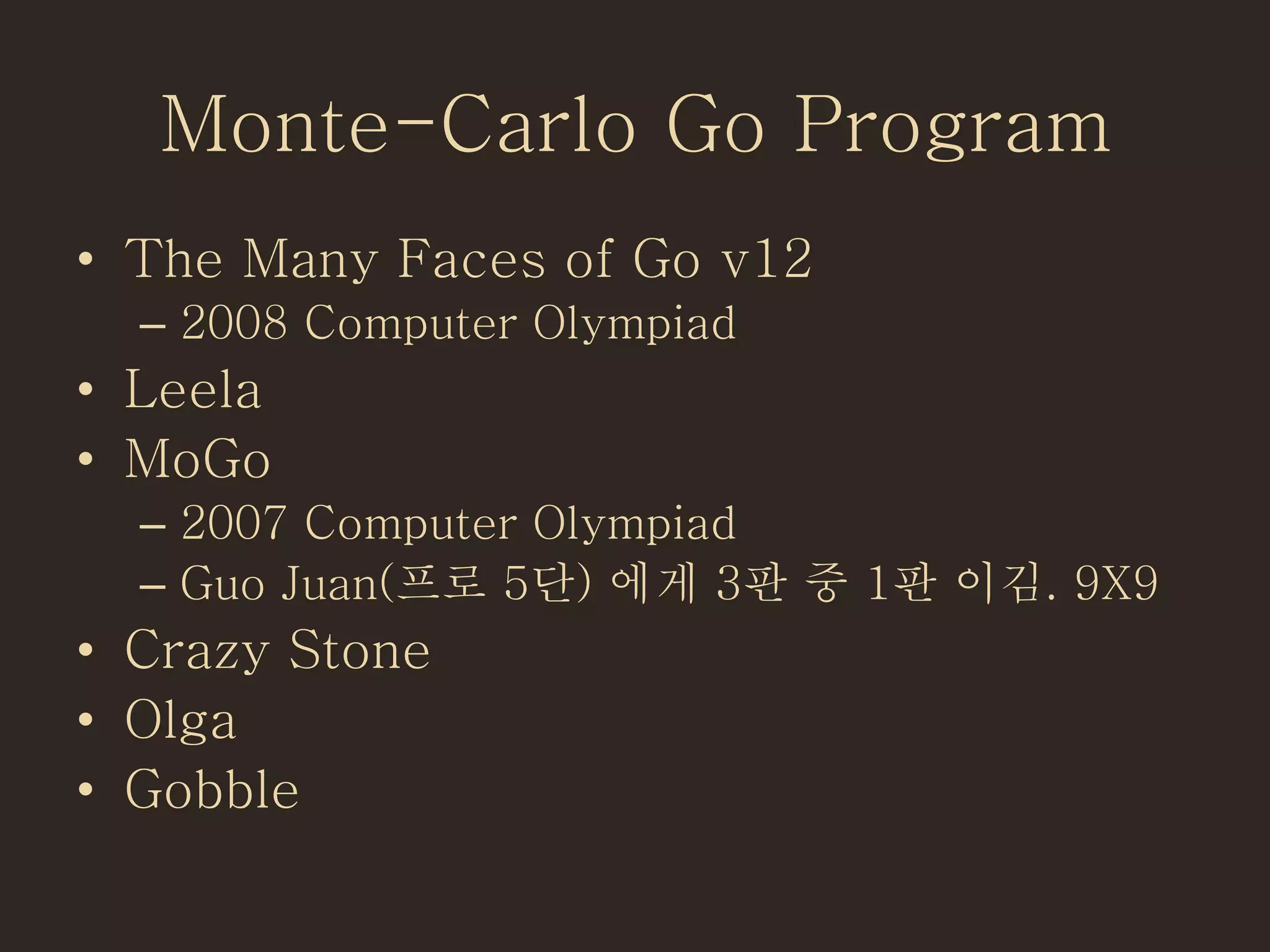 Monte-Carlo Go Program
• The Many Faces of Go v12
– 2008 Computer Olympiad
• Leela
• MoGo
– 2007 Computer Olympiad
– Guo Juan(프로 5단) 에게 3판 중 1판 이김. 9X9
• Crazy Stone
• Olga
• Gobble
 