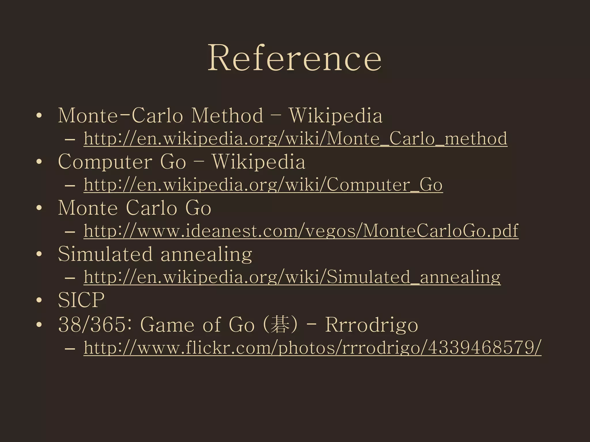 Reference
• Monte-Carlo Method – Wikipedia
– http://en.wikipedia.org/wiki/Monte_Carlo_method
• Computer Go – Wikipedia
– http://en.wikipedia.org/wiki/Computer_Go
• Monte Carlo Go
– http://www.ideanest.com/vegos/MonteCarloGo.pdf
• Simulated annealing
– http://en.wikipedia.org/wiki/Simulated_annealing
• SICP
• 38/365: Game of Go (碁) - Rrrodrigo
– http://www.flickr.com/photos/rrrodrigo/4339468579/
 