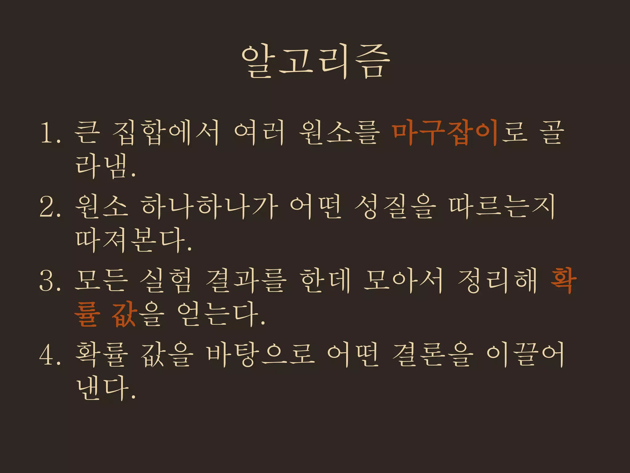 알고리즘
1. 큰 집합에서 여러 원소를 마구잡이로 골
라냄.
2. 원소 하나하나가 어떤 성질을 따르는지
따져본다.
3. 모든 실험 결과를 한데 모아서 정리해 확
률 값을 얻는다.
4. 확률 값을 바탕으로 어떤 결론을 이끌어
낸다.
 