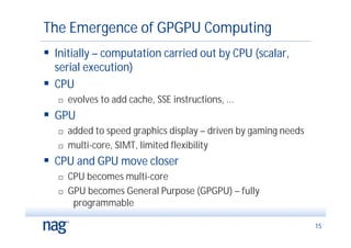 The Emergence of GPGPU Computing
 Initially – computation carried out by CPU (scalar,
  serial execution)
 CPU
      evolves to add cache, SSE instructions, ...
 GPU
      added to speed graphics display – driven by gaming needs
      multi-core, SIMT, limited flexibility
 CPU and GPU move closer
      CPU becomes multi-core
      GPU becomes General Purpose (GPGPU) – fully
        programmable

                                                                  15
 