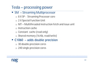 Tesla – processing power
 SM – Streaming Multiprocessor
     8 X SP - Streaming Processor core
     2 X Special Function Unit
     MT – Multithreaded instruction fetch and issue unit
     Instruction cache
     Constant cache (read only)
     Shared memory (16 Kb, read/write)
 C1060 – adds double precision
     30 double precision cores
     240 single precision cores



                                                            17
 
