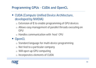 Programming GPUs – CUDA and OpenCL

 CUDA (Compute Unified Device Architecture,
  developed by NVIDIA)
     Extension of C to enable programming of GPU devices
     Allows easy management of parallel threads executing on
      GPU
     Handles communication with ‘host’ CPU
 OpenCL
     Standard language for multi-device programming
     Not tied to a particular company
     Will open up GPU computing
     Incorporates elements of CUDA

                                                                19
 