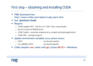 First step – obtaining and installing CUDA
 FREE download from
  http://www.nvidia.com/object/cuda_learn.html
 See: Quickstart Guide
 Require:
      CUDA capable GPU – GeForce 8, 9, 200, Tesla, many Quadro
      Recent version of NVIDIA driver
      CUDA Toolkit – essential components to compile and build applications
      CUDA SDK – example projects
 Update environment variables (Linux default shown)
      PATH                          /usr/local/cuda/bin
      LD_LIBRARY_PATH               /usr/local/cuda/lib
 CUDA compiler nvcc works with gcc (Linux) MS VC++ (Windows)



                                                                               20
 