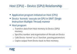 Host (CPU) – Device (GPU) Relationship

 Application program initiated on Host (CPU)
 Device ‘kernels’ execute on GPU in SIMT (Single
  Instruction Multiple Thread) manner
 Host program
      Transfers data from Host memory to Device (GPU)
       memory
      Specifies number and organisation of threads on Device
      Calls Device ‘kernel’ as a C function, passing parameters
      Copies output from Device back to Host memory


                                                                   21
 