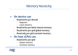 Memory hierarchy


• On device can
  •   Read/write per-thread
      •   Registers
      •   Local memory
  •   Read/write per-block shared memory
  •   Read/write per-grid global memory
  •   Read only per-grid constant memory
• On host (CPU) can
  •   Read/write per-grid
      •   Global memory
      •   Constant memory

                                           23
 