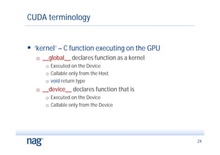 CUDA terminology


 ‘kernel’ – C function executing on the GPU
      __global__ declares function as a kernel
           Executed on the Device
           Callable only from the Host
           void return type
      __device__ declares function that is
           Executed on the Device
           Callable only from the Device




                                                  24
 
