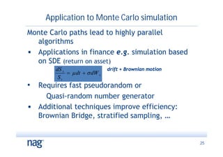 Application to Monte Carlo simulation
Monte Carlo paths lead to highly parallel
  algorithms
• Applications in finance e.g. simulation based
  on SDE (return on asset)
        dS t                   drift + Brownian motion
               dt   dW t
         St
• Requires fast pseudorandom or
    Quasi-random number generator
• Additional techniques improve efficiency:
  Brownian Bridge, stratified sampling, …


                                                         25
 