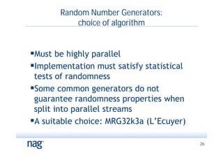 Random Number Generators:
           choice of algorithm


Must be highly parallel
Implementation must satisfy statistical
 tests of randomness
Some common generators do not
 guarantee randomness properties when
 split into parallel streams
A suitable choice: MRG32k3a (L’Ecuyer)

                                           26
 