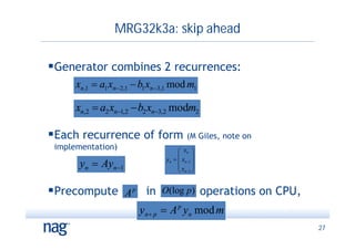 MRG32k3a: skip ahead

Generator combines 2 recurrences:
      xn ,1  a1 xn  2,1  b1 xn 3,1 mod m1

      xn,2  a2 xn1,2  b2 xn3,2 modm2

Each recurrence of form (M Giles, note on
 implementation)                         xn 
                                               
                                   yn   xn 1 
       yn  Ayn 1                      x 
                                         n2 


Precompute          A p in O(log p ) operations on CPU,
                          yn  p  A p yn mod m
                                                           27
 