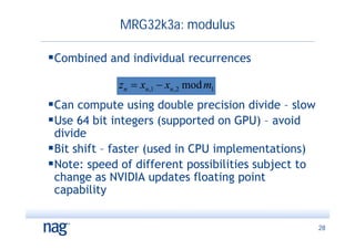 MRG32k3a: modulus

Combined and individual recurrences
             z n  xn ,1  xn , 2 mod m1
Can compute using double precision divide – slow
Use 64 bit integers (supported on GPU) – avoid
 divide
Bit shift – faster (used in CPU implementations)
Note: speed of different possibilities subject to
 change as NVIDIA updates floating point
 capability


                                                     28
 