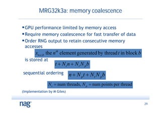 MRG32k3a: memory coalescence

 GPU performance limited by memory access
 Require memory coalescence for fast transfer of data
 Order RNG output to retain consecutive memory
 accesses
        xn ,t ,b the n th element generated by thread t in block b
 is stored at
                    t  Nt n  Nt N pb
sequential ordering           n  N pt  N t N pb
                N t  num threads, N p  num points per thread
(Implementation by M Giles)


                                                                     29
 