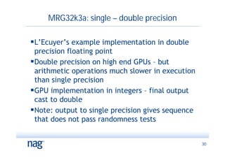 MRG32k3a: single – double precision

L’Ecuyer’s example implementation in double
 precision floating point
Double precision on high end GPUs – but
 arithmetic operations much slower in execution
 than single precision
GPU implementation in integers – final output
 cast to double
Note: output to single precision gives sequence
 that does not pass randomness tests


                                                   30
 