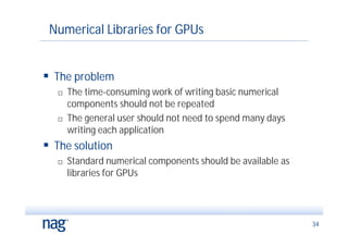 Numerical Libraries for GPUs


 The problem
      The time-consuming work of writing basic numerical
       components should not be repeated
      The general user should not need to spend many days
       writing each application
 The solution
      Standard numerical components should be available as
       libraries for GPUs




                                                              34
 
