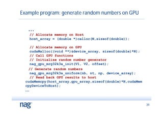 Example program: generate random numbers on GPU


   ...
    // Allocate memory on Host
    host_array = (double *)calloc(N,sizeof(double));

      // Allocate memory on GPU
      cudaMalloc((void **)&device_array, sizeof(double)*N);
      // Call GPU functions
      // Initialise random number generator
      nag_gpu_mrg32k3a_init(V1, V2, offset);
    // Generate random numbers
      nag_gpu_mrg32k3a_uniform(nb, nt, np, device_array);
      // Read back GPU results to host
  cudaMemcpy(host_array,gpu_array,sizeof(double)*N,cudaMem
  cpyDeviceToHost);
  ...



                                                              39
 