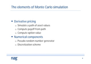 The elements of Monte Carlo simulation



 Derivative pricing
      Simulate a path of asset values
      Compute payoff from path
      Compute option value
 Numerical components
      Pseudo-random number generator
      Discretization scheme




                                         4
 