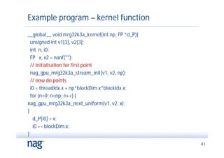 Example program – kernel function
__global__ void mrg32k3a_kernel(int np, FP *d_P){
  unsigned int v1[3], v2[3];
  int n, i0;
  FP x, x2 = nanf("");
  // initialisation for first point
  nag_gpu_mrg32k3a_stream_init(v1, v2, np);
  // now do points
  i0 = threadIdx.x + np*blockDim.x*blockIdx.x;
  for (n=0; n<np; n++) {
nag_gpu_mrg32k3a_next_uniform(v1, v2, x);
}
   d_P[i0] = x;
   i0 += blockDim.x;
}
                                                    43
 