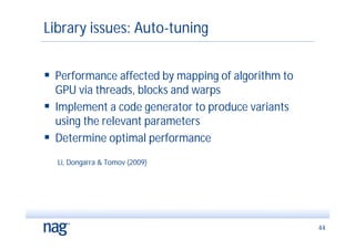 Library issues: Auto-tuning


 Performance affected by mapping of algorithm to
  GPU via threads, blocks and warps
 Implement a code generator to produce variants
  using the relevant parameters
 Determine optimal performance
  Li, Dongarra & Tomov (2009)




                                                    44
 