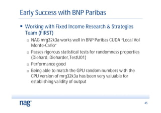 Early Success with BNP Paribas
 Working with Fixed Income Research & Strategies
  Team (FIRST)
     NAG mrg32k3a works well in BNP Paribas CUDA “Local Vol
      Monte-Carlo”
     Passes rigorous statistical tests for randomness properties
      (Diehard, Dieharder,TestU01)
     Performance good
     Being able to match the GPU random numbers with the
      CPU version of mrg32k3a has been very valuable for
      establishing validity of output



                                                                    45
 