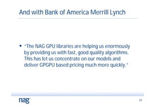 And with Bank of America Merrill Lynch




 “The NAG GPU libraries are helping us enormously
  by providing us with fast, good quality algorithms.
  This has let us concentrate on our models and
  deliver GPGPU based pricing much more quickly.”




                                                        47
 