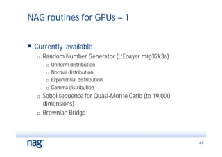 NAG routines for GPUs – 1

 Currently available
      Random Number Generator (L’Ecuyer mrg32k3a)
           Uniform distribution
           Normal distribution
           Exponential distribution
           Gamma distribution
      Sobol sequence for Quasi-Monte Carlo (to 19,000
       dimensions)
      Brownian Bridge



                                                         49
 