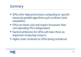Summary

 GPUs offer high performance computing for specific
  massively parallel algorithms such as Monte Carlo
  simulations
 GPUs are lower cost and require less power than
  corresponding CPU configurations
 Numerical libraries for GPUs will make these an
  important computing resource
 Higher order methods for GPUs being considered



                                                       51
 