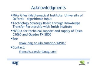 Acknowledgments
Mike Giles (Mathematical Institute, University of
 Oxford) – algorithmic input
Technology Strategy Board through Knowledge
 Transfer Partnership with Smith Institute
NVIDIA for technical support and supply of Tesla
 C1060 and Quadro FX 5800
See
     www.nag.co.uk/numeric/GPUs/
Contact:
     francois.cassier@nag.com


                                                     52
 