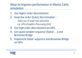 Ways to improve performance in Monte Carlo
simulation
1. Use higher order discretization
2. Keep low order (Euler) discretization –
      make use of multi-core potential
      e.g. GPU (Graphics Processing Unit)
3. Use high order discretization on GPU
4. Use quasi-random sequence (Sobol’, …) and
   Brownian Bridge
5. Implement Sobol’ sequence and Brownian Bridge
   on GPU


                                                   6
 