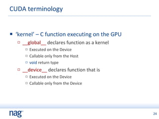 CUDA terminology ‘ kernel’ – C function executing on the GPU __global__  declares function as a kernel Executed on the Device Callable only from the Host void  return type __device__  declares function that is Executed on the Device Callable only from the Device 