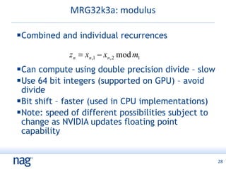 MRG32k3a: modulus Combined and individual recurrences Can compute using double precision divide – slow Use 64 bit integers (supported on GPU) – avoid divide Bit shift – faster (used in CPU implementations) Note: speed of different possibilities subject to change as NVIDIA updates floating point capability 
