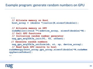 Example program: generate random numbers on GPU ...   // Allocate memory on Host   host_array = (double *)calloc(N,sizeof(double));      // Allocate memory on GPU     cudaMalloc((void **)&device_array, sizeof(double)*N);   // Call GPU functions   // Initialise random number generator   nag_gpu_mrg32k3a_init(V1, V2, offset); // Generate random numbers   nag_gpu_mrg32k3a_uniform(nb, nt, np, device_array);   // Read back GPU results to host cudaMemcpy(host_array,gpu_array,sizeof(double)*N,cudaMemcpyDeviceToHost); ... 