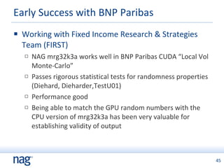Working with Fixed Income Research & Strategies Team (FIRST) NAG mrg32k3a works well in BNP Paribas CUDA “Local Vol Monte-Carlo” Passes rigorous statistical tests for randomness properties (Diehard, Dieharder,TestU01)  Performance good Being able to match the GPU random numbers with the CPU version of mrg32k3a has been very valuable for establishing validity of output Early Success with BNP Paribas 