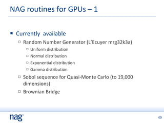 NAG routines for GPUs – 1  Currently  available Random Number Generator (L’Ecuyer mrg32k3a) Uniform distribution Normal distribution Exponential distribution Gamma distribution Sobol sequence for Quasi-Monte Carlo (to 19,000 dimensions) Brownian Bridge 