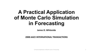 A Practical Application
of Monte Carlo Simulation
in Forecasting
James D. Whiteside
2008 AACE INTERNATIONAL TRANSACTIONS
A Practical Application of Monte-Carlo in Forecasting 1
 
