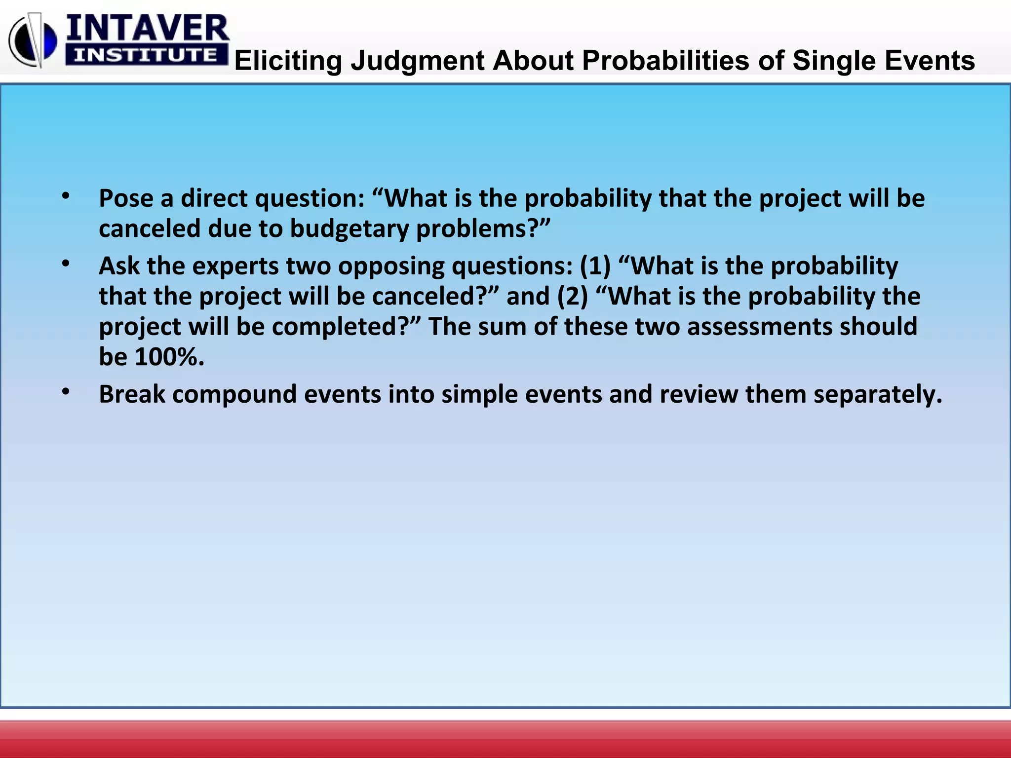 Eliciting Judgment About Probabilities of Single Events
• Pose a direct question: “What is the probability that the project will be
canceled due to budgetary problems?”
• Ask the experts two opposing questions: (1) “What is the probability
that the project will be canceled?” and (2) “What is the probability the
project will be completed?” The sum of these two assessments should
be 100%.
• Break compound events into simple events and review them separately.
 