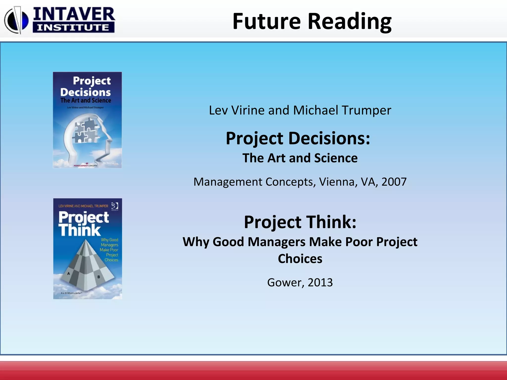 Future Reading
Lev Virine and Michael Trumper
Project Decisions:
The Art and Science
Management Concepts, Vienna, VA, 2007
Project Think:
Why Good Managers Make Poor Project
Choices
Gower, 2013
 