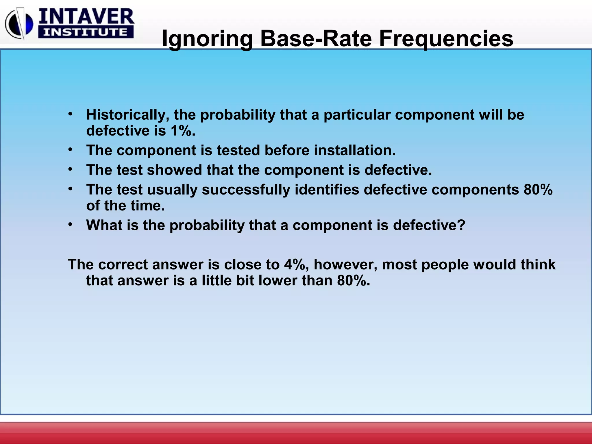 Ignoring Base-Rate Frequencies
• Historically, the probability that a particular component will be
defective is 1%.
• The component is tested before installation.
• The test showed that the component is defective.
• The test usually successfully identifies defective components 80%
of the time.
• What is the probability that a component is defective?
The correct answer is close to 4%, however, most people would think
that answer is a little bit lower than 80%.
 