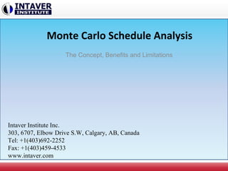 Monte Carlo Schedule Analysis
The Concept, Benefits and Limitations
Intaver Institute Inc.
303, 6707, Elbow Drive S.W, Calgary, AB, Canada
Tel: +1(403)692-2252
Fax: +1(403)459-4533
www.intaver.com
 