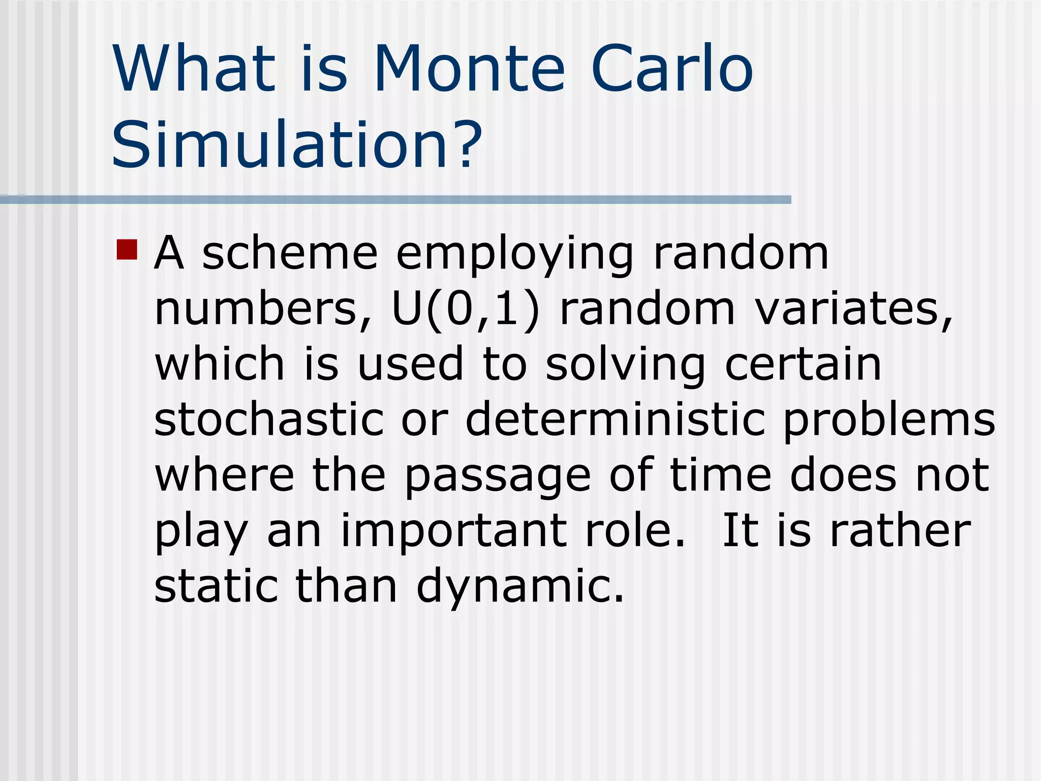 What is Monte Carlo Simulation? A scheme employing random numbers, U(0,1) random variates, which is used to solving certain stochastic or deterministic problems where the passage of time does not play an important role.  It is rather static than dynamic.   