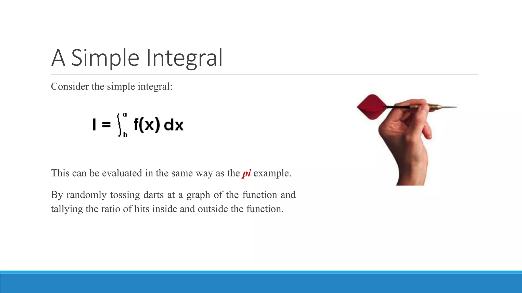 A Simple Integral
Consider the simple integral:
This can be evaluated in the same way as the pi example.
By randomly tossing darts at a graph of the function and
tallying the ratio of hits inside and outside the function.
 