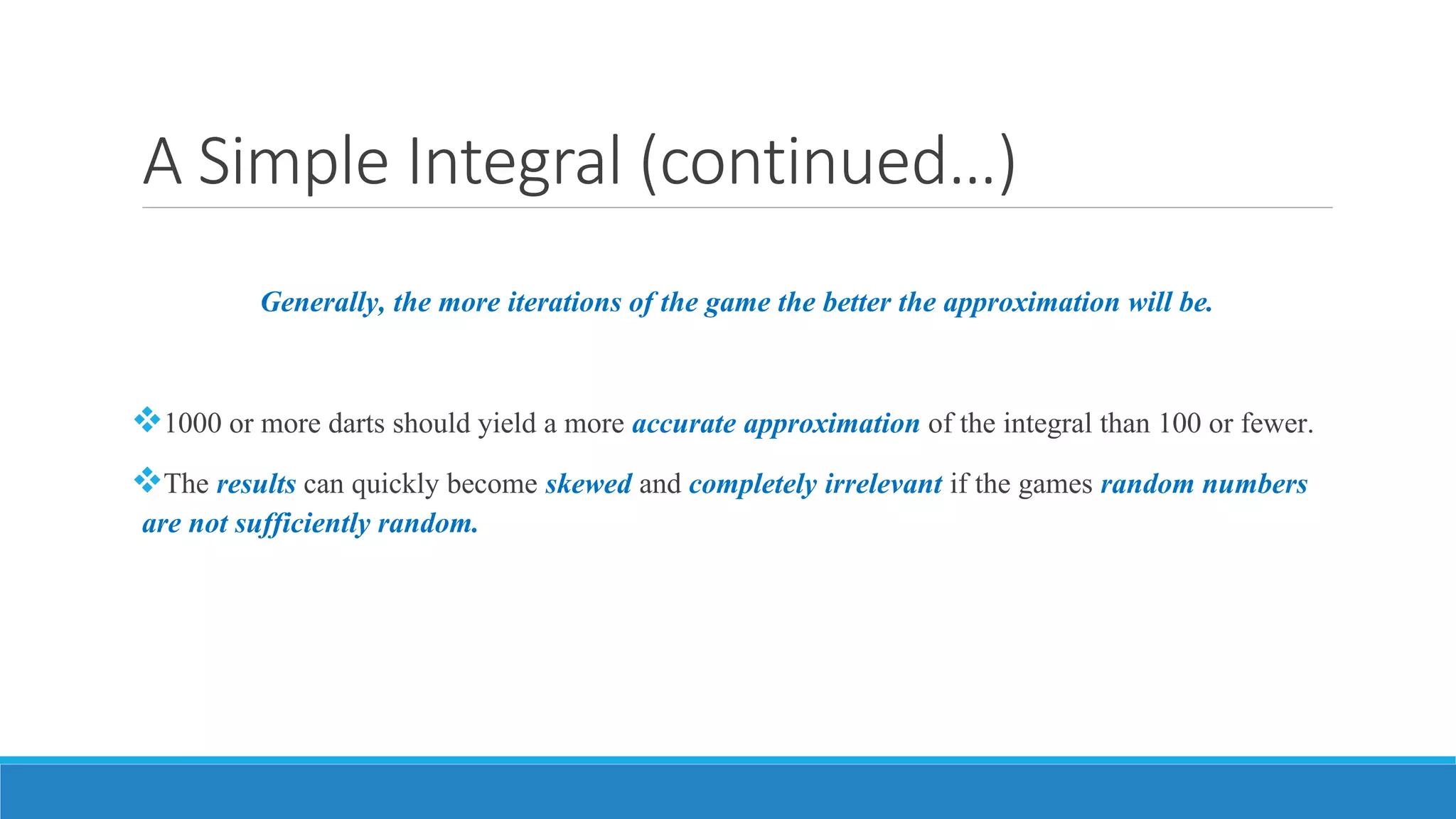 A Simple Integral (continued…)
Generally, the more iterations of the game the better the approximation will be.
1000 or more darts should yield a more accurate approximation of the integral than 100 or fewer.
The results can quickly become skewed and completely irrelevant if the games random numbers
are not sufficiently random.
 