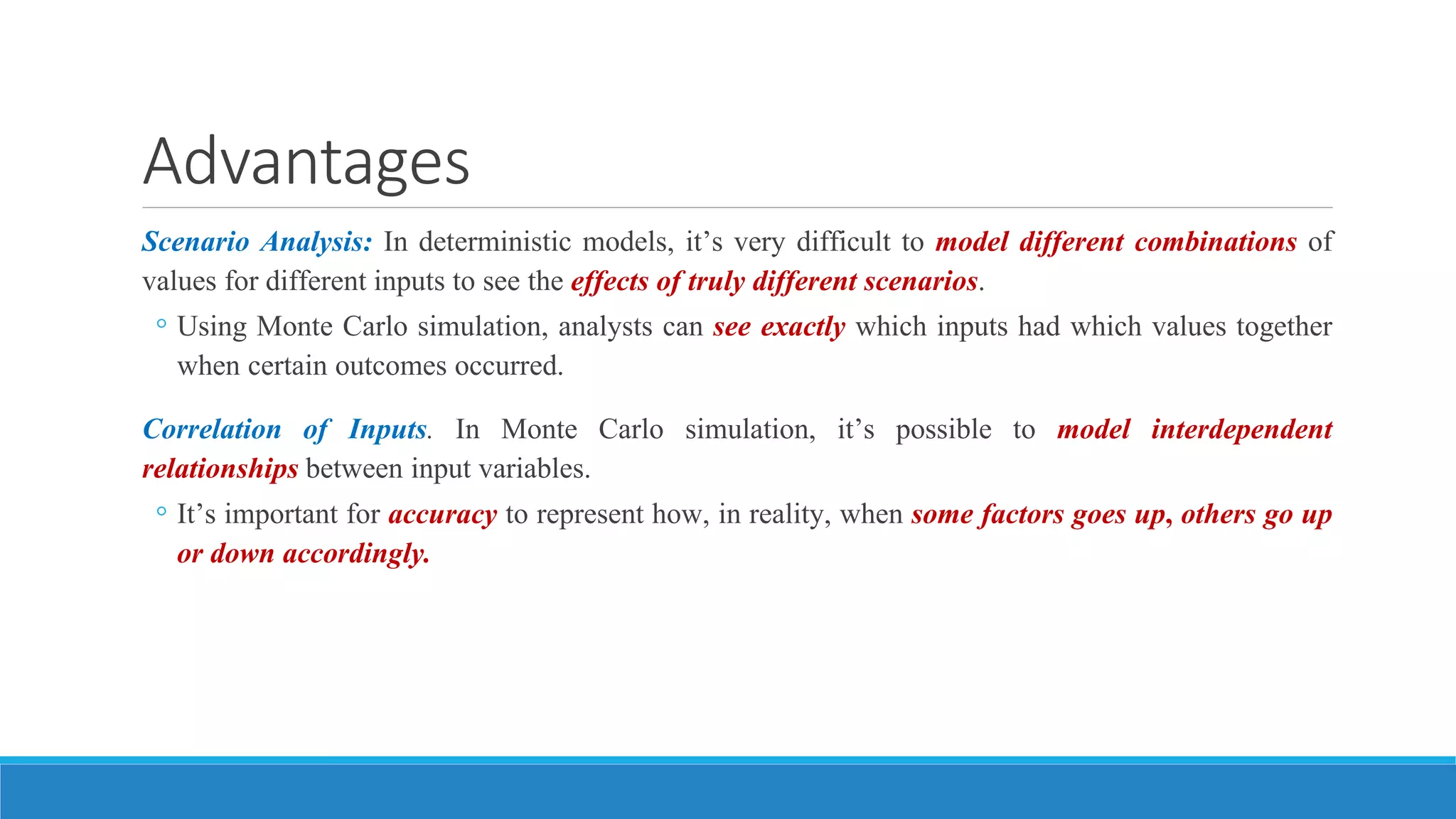 Advantages
Scenario Analysis: In deterministic models, it’s very difficult to model different combinations of
values for different inputs to see the effects of truly different scenarios.
◦ Using Monte Carlo simulation, analysts can see exactly which inputs had which values together
when certain outcomes occurred.
Correlation of Inputs. In Monte Carlo simulation, it’s possible to model interdependent
relationships between input variables.
◦ It’s important for accuracy to represent how, in reality, when some factors goes up, others go up
or down accordingly.
 