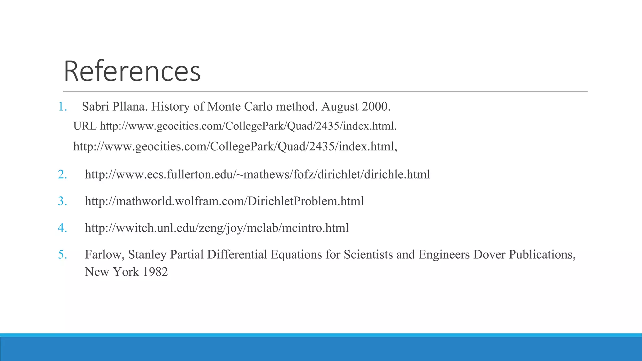 References
1. Sabri Pllana. History of Monte Carlo method. August 2000.
URL http://www.geocities.com/CollegePark/Quad/2435/index.html.
http://www.geocities.com/CollegePark/Quad/2435/index.html,
2. http://www.ecs.fullerton.edu/~mathews/fofz/dirichlet/dirichle.html
3. http://mathworld.wolfram.com/DirichletProblem.html
4. http://wwitch.unl.edu/zeng/joy/mclab/mcintro.html
5. Farlow, Stanley Partial Differential Equations for Scientists and Engineers Dover Publications,
New York 1982
 