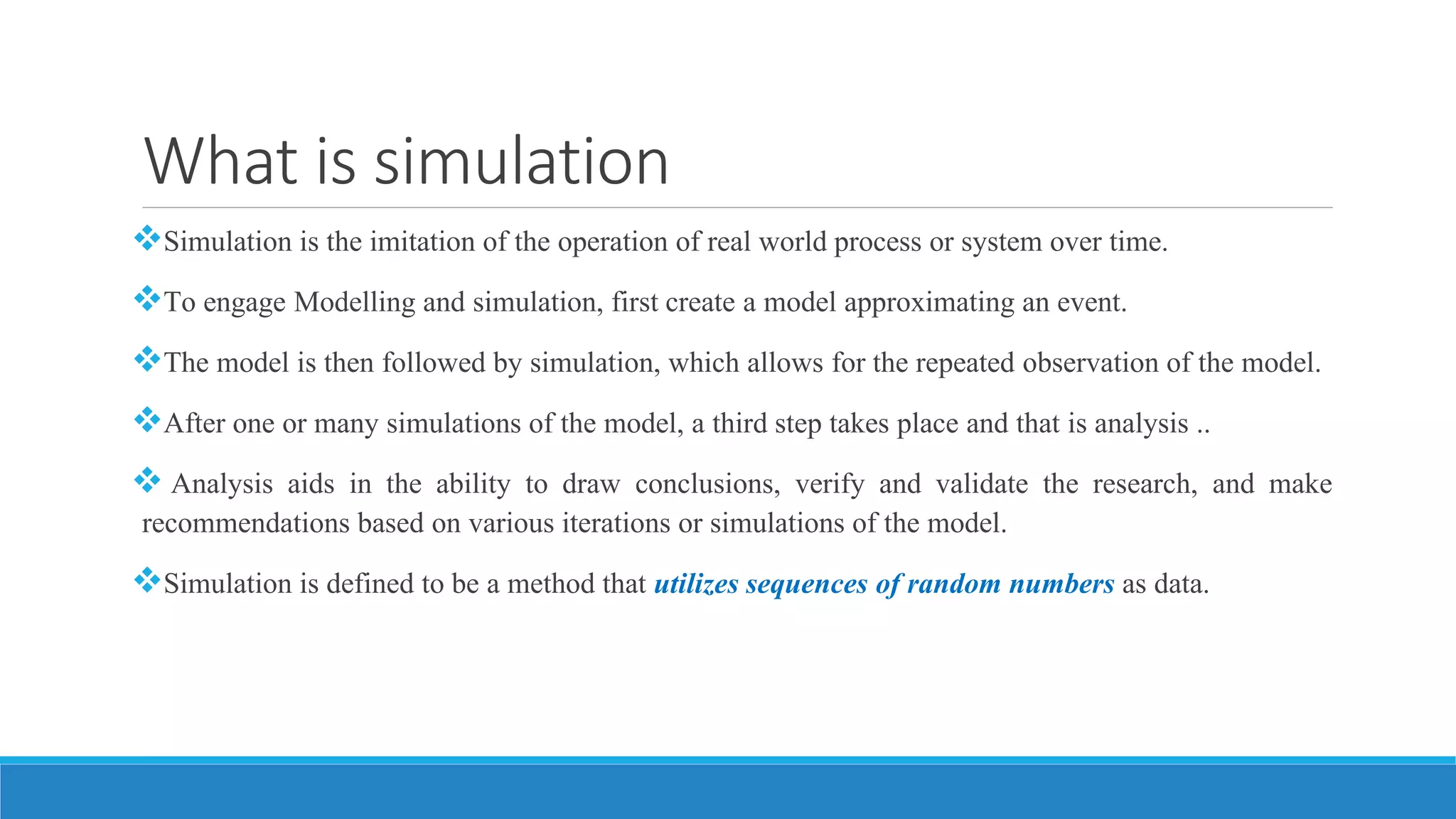 What is simulation
Simulation is the imitation of the operation of real world process or system over time.
To engage Modelling and simulation, first create a model approximating an event.
The model is then followed by simulation, which allows for the repeated observation of the model.
After one or many simulations of the model, a third step takes place and that is analysis ..
 Analysis aids in the ability to draw conclusions, verify and validate the research, and make
recommendations based on various iterations or simulations of the model.
Simulation is defined to be a method that utilizes sequences of random numbers as data.
 