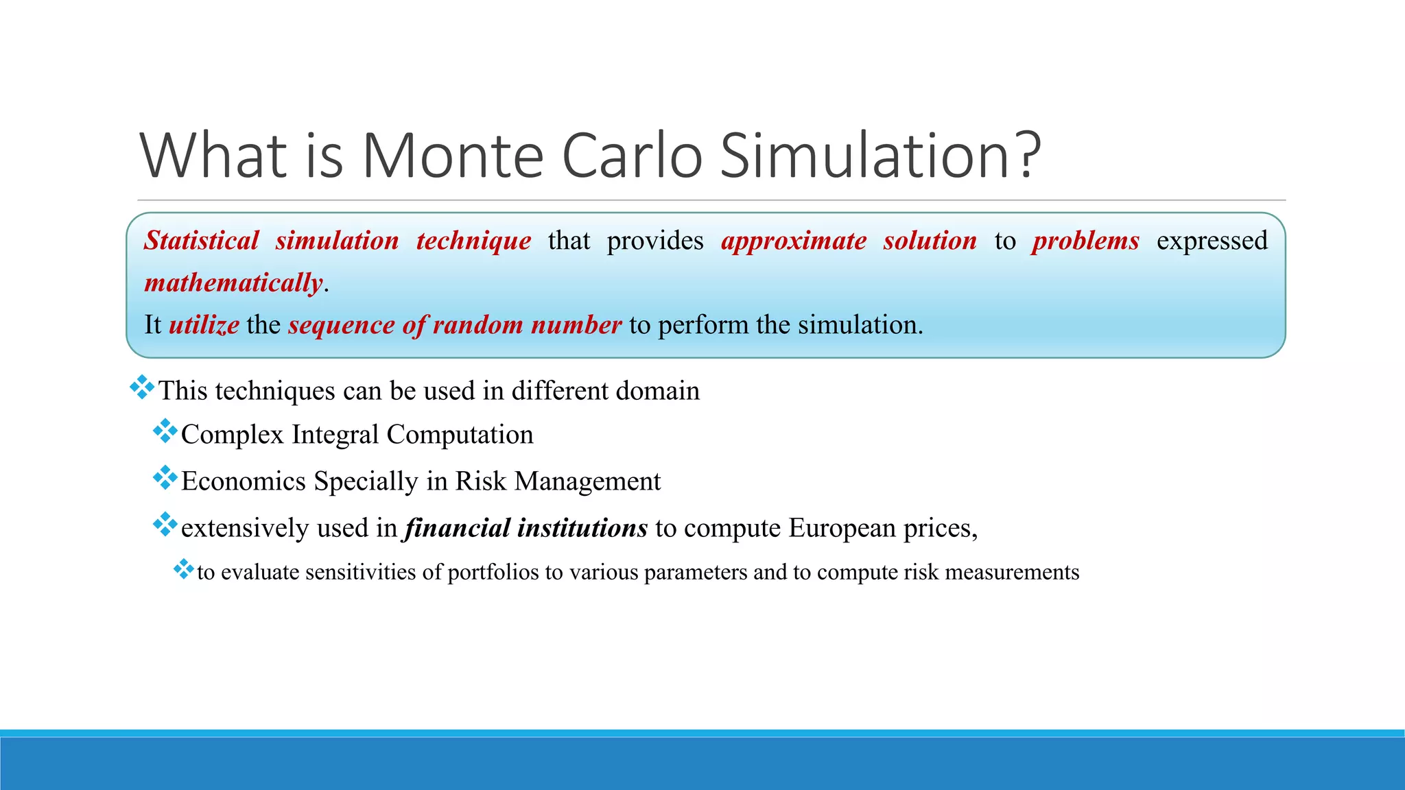 What is Monte Carlo Simulation?
This techniques can be used in different domain
Complex Integral Computation
Economics Specially in Risk Management
extensively used in financial institutions to compute European prices,
to evaluate sensitivities of portfolios to various parameters and to compute risk measurements
Statistical simulation technique that provides approximate solution to problems expressed
mathematically.
It utilize the sequence of random number to perform the simulation.
 
