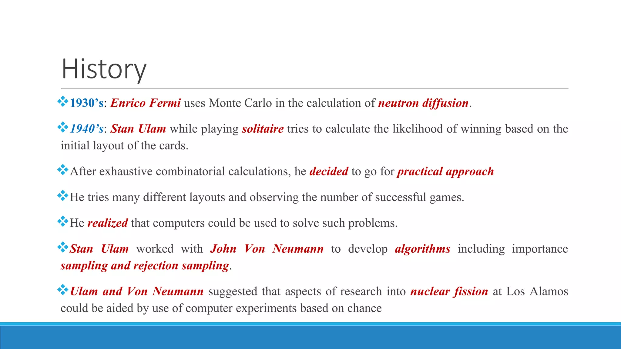 History
1930’s: Enrico Fermi uses Monte Carlo in the calculation of neutron diffusion.
1940’s: Stan Ulam while playing solitaire tries to calculate the likelihood of winning based on the
initial layout of the cards.
After exhaustive combinatorial calculations, he decided to go for practical approach
He tries many different layouts and observing the number of successful games.
He realized that computers could be used to solve such problems.
Stan Ulam worked with John Von Neumann to develop algorithms including importance
sampling and rejection sampling.
Ulam and Von Neumann suggested that aspects of research into nuclear fission at Los Alamos
could be aided by use of computer experiments based on chance
 