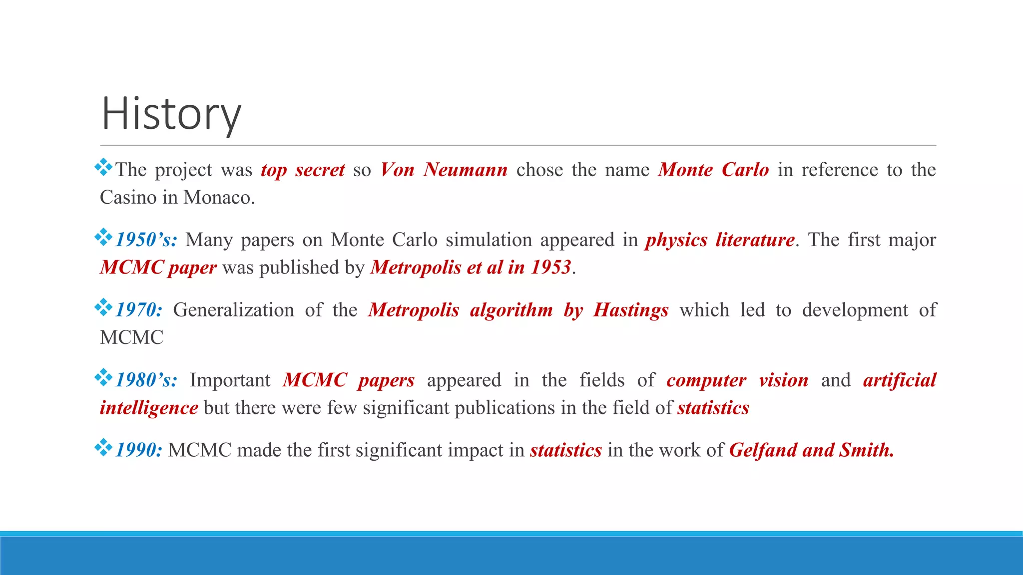 History
The project was top secret so Von Neumann chose the name Monte Carlo in reference to the
Casino in Monaco.
1950’s: Many papers on Monte Carlo simulation appeared in physics literature. The first major
MCMC paper was published by Metropolis et al in 1953.
1970: Generalization of the Metropolis algorithm by Hastings which led to development of
MCMC
1980’s: Important MCMC papers appeared in the fields of computer vision and artificial
intelligence but there were few significant publications in the field of statistics
1990: MCMC made the first significant impact in statistics in the work of Gelfand and Smith.
 
