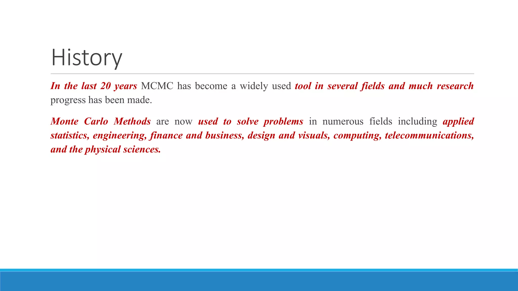 History
In the last 20 years MCMC has become a widely used tool in several fields and much research
progress has been made.
Monte Carlo Methods are now used to solve problems in numerous fields including applied
statistics, engineering, finance and business, design and visuals, computing, telecommunications,
and the physical sciences.
 