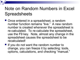 Note on Random Numbers in Excel
Spreadsheets
 Once entered in a spreadsheet, a random
number function remains “live.” A new random
number is created whenever the spreadsheet is
re-calculated. To re-calculate the spreadsheet,
use the F9 key. Note, almost any change in the
spreadsheet causes the spreadsheet to be
recalculated!
 If you do not want the random number to
change, you can freeze it by selecting: tools,
options, calculations, and checking “manual.”
 
