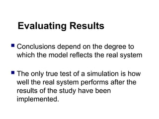 Evaluating Results
 Conclusions depend on the degree to
which the model reflects the real system
 The only true test of a simulation is how
well the real system performs after the
results of the study have been
implemented.
 