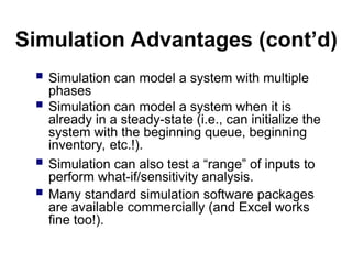 Simulation Advantages (cont’d)
 Simulation can model a system with multiple
phases
 Simulation can model a system when it is
already in a steady-state (i.e., can initialize the
system with the beginning queue, beginning
inventory, etc.!).
 Simulation can also test a “range” of inputs to
perform what-if/sensitivity analysis.
 Many standard simulation software packages
are available commercially (and Excel works
fine too!).
 
